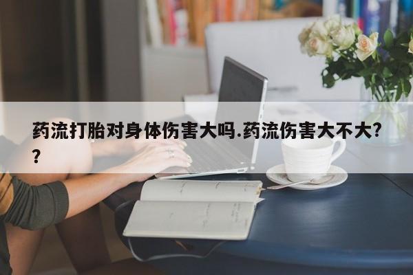 哪里有流产药联系方式药流打胎对身体伤害大吗.药流伤害大不大?？