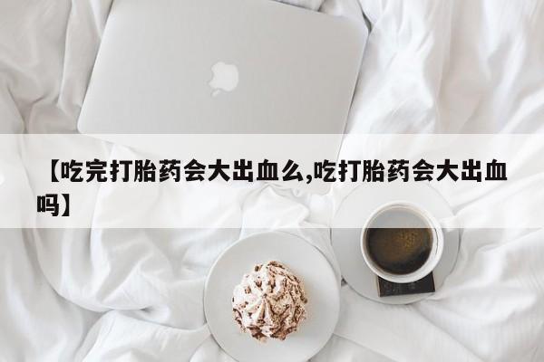 哪里有流产药联系方式【吃完打胎药会大出血么,吃打胎药会大出血吗】