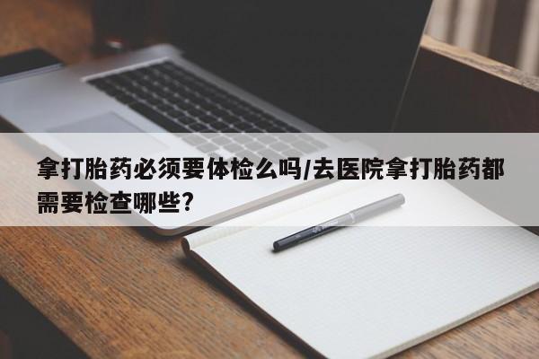 哪里有流产药联系方式拿打胎药必须要体检么吗/去医院拿打胎药都需要检查哪些?