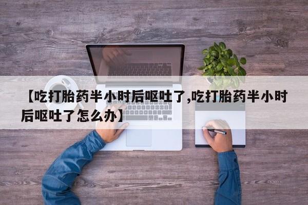 哪里有流产药联系方式【吃打胎药半小时后呕吐了,吃打胎药半小时后呕吐了怎么办】