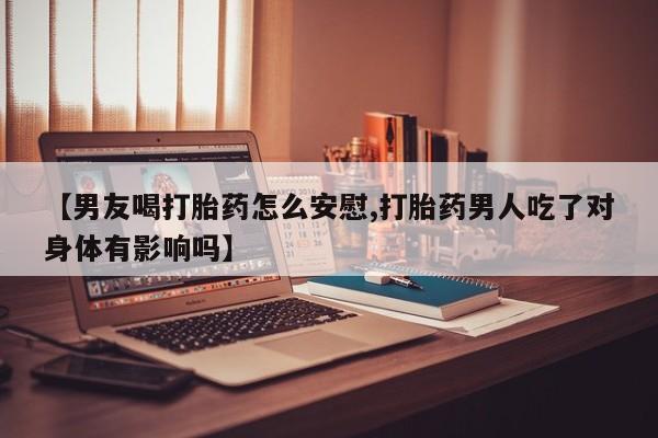 哪里有流产药联系方式【男友喝打胎药怎么安慰,打胎药男人吃了对身体有影响吗】