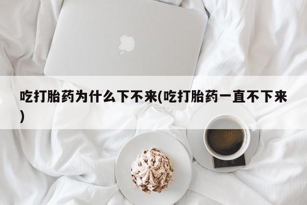哪里有流产药联系方式吃打胎药为什么下不来(吃打胎药一直不下来)