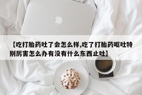 哪里有流产药联系方式【吃打胎药吐了会怎么样,吃了打胎药呕吐特别厉害怎么办有没有什么东西止吐】