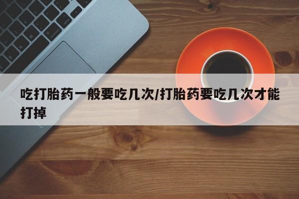 哪里有流产药联系方式吃打胎药一般要吃几次/打胎药要吃几次才能打掉