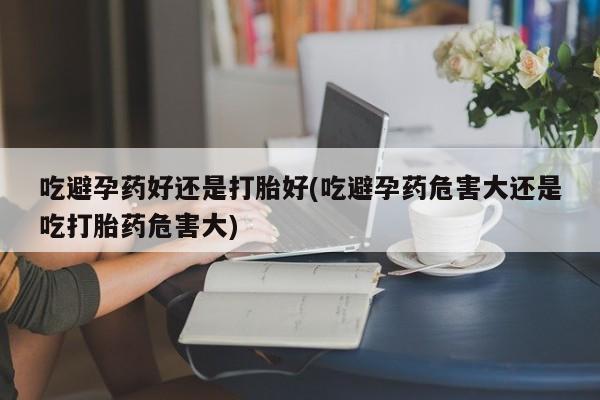 哪里有流产药联系方式吃避孕药好还是打胎好(吃避孕药危害大还是吃打胎药危害大)