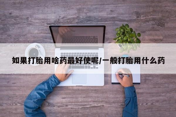 哪里有流产药联系方式如果打胎用啥药最好使呢/一般打胎用什么药