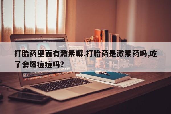 哪里有流产药联系方式打胎药里面有激素嘛.打胎药是激素药吗,吃了会爆痘痘吗？