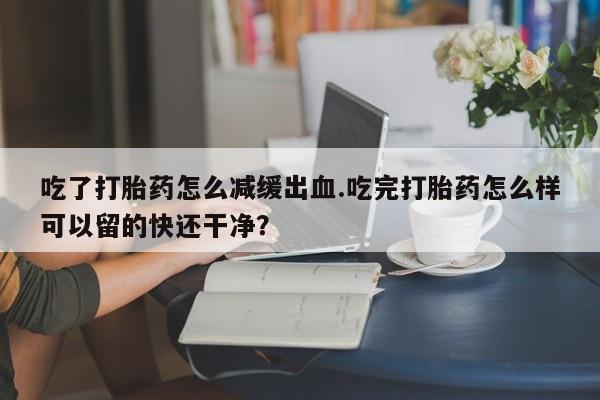 哪里有流产药联系方式吃了打胎药怎么减缓出血.吃完打胎药怎么样可以留的快还干净？