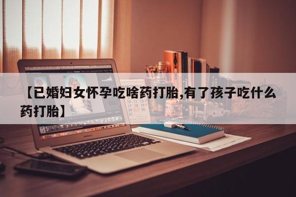 哪里有流产药联系方式【已婚妇女怀孕吃啥药打胎,有了孩子吃什么药打胎】