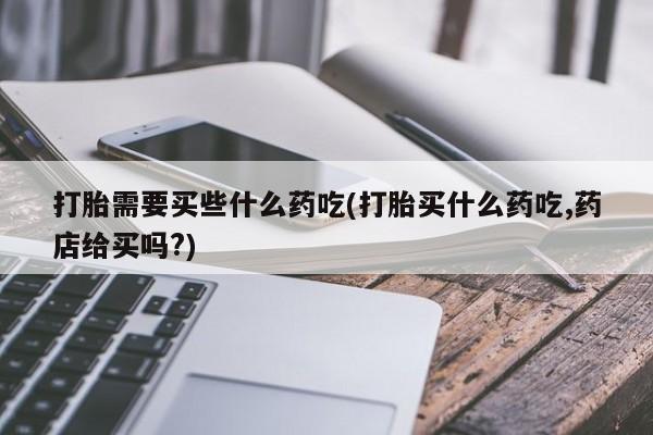 哪里有流产药联系方式打胎需要买些什么药吃(打胎买什么药吃,药店给买吗?)