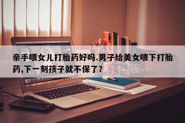 哪里有流产药联系方式亲手喂女儿打胎药好吗.男子给美女喂下打胎药,下一刻孩子就不保了？