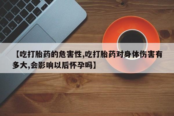 哪里有流产药联系方式【吃打胎药的危害性,吃打胎药对身体伤害有多大,会影响以后怀孕吗】
