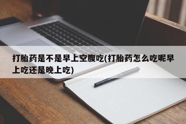 哪里有流产药联系方式打胎药是不是早上空腹吃(打胎药怎么吃呢早上吃还是晚上吃)
