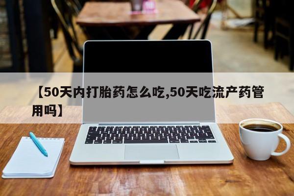 哪里有流产药联系方式【50天内打胎药怎么吃,50天吃流产药管用吗】