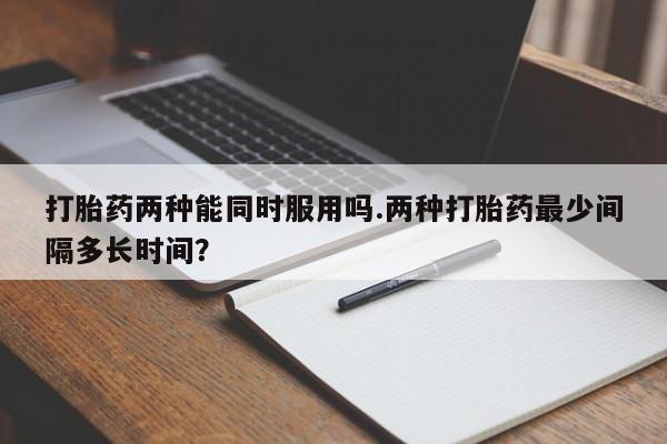 哪里有流产药联系方式打胎药两种能同时服用吗.两种打胎药最少间隔多长时间？