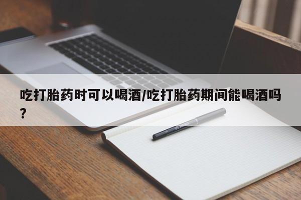 哪里有流产药联系方式吃打胎药时可以喝酒/吃打胎药期间能喝酒吗?