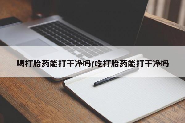 哪里有流产药联系方式喝打胎药能打干净吗/吃打胎药能打干净吗