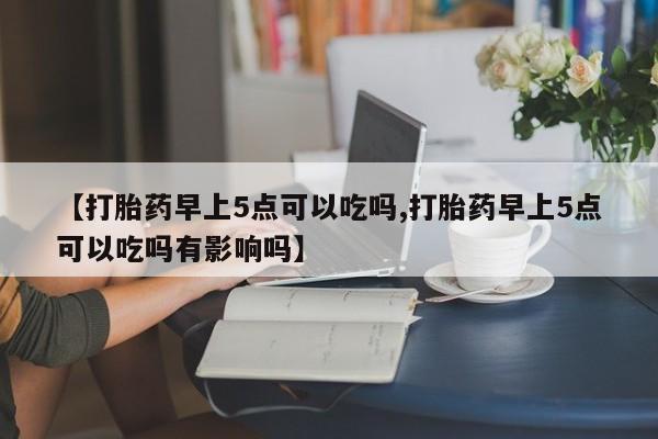 哪里有流产药联系方式【打胎药早上5点可以吃吗,打胎药早上5点可以吃吗有影响吗】