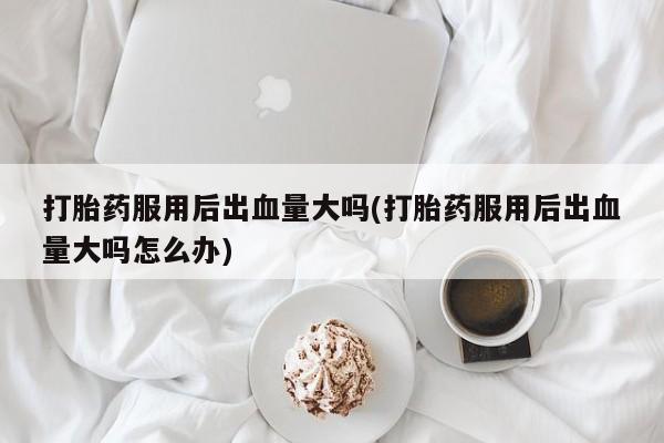 哪里有流产药联系方式打胎药服用后出血量大吗(打胎药服用后出血量大吗怎么办)
