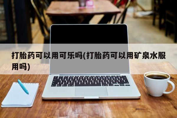 哪里有流产药联系方式打胎药可以用可乐吗(打胎药可以用矿泉水服用吗)