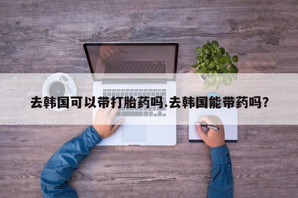 哪里有流产药联系方式去韩国可以带打胎药吗.去韩国能带药吗？