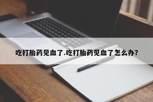 哪里有流产药联系方式吃打胎药见血了.吃打胎药见血了怎么办？