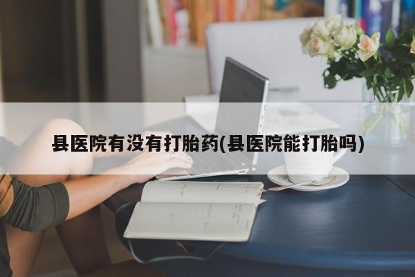 哪里有流产药联系方式县医院有没有打胎药(县医院能打胎吗)