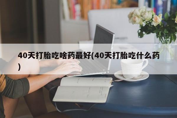 哪里有流产药联系方式40天打胎吃啥药最好(40天打胎吃什么药)