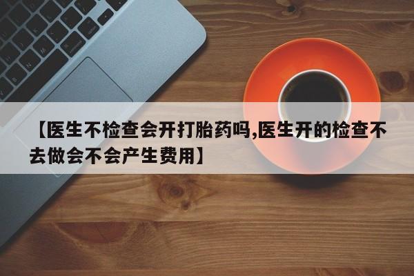 哪里有流产药联系方式【医生不检查会开打胎药吗,医生开的检查不去做会不会产生费用】
