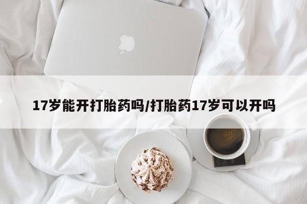 哪里有流产药联系方式17岁能开打胎药吗/打胎药17岁可以开吗