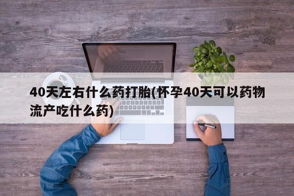 哪里有流产药联系方式40天左右什么药打胎(怀孕40天可以药物流产吃什么药)
