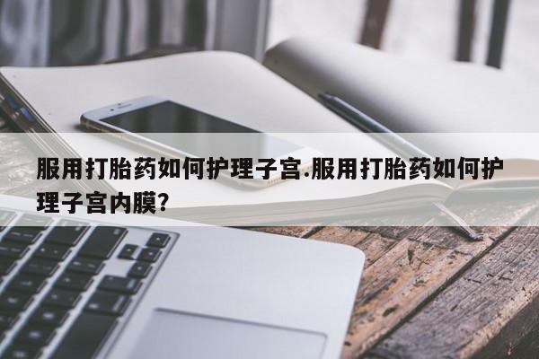 哪里有流产药联系方式服用打胎药如何护理子宫.服用打胎药如何护理子宫内膜？