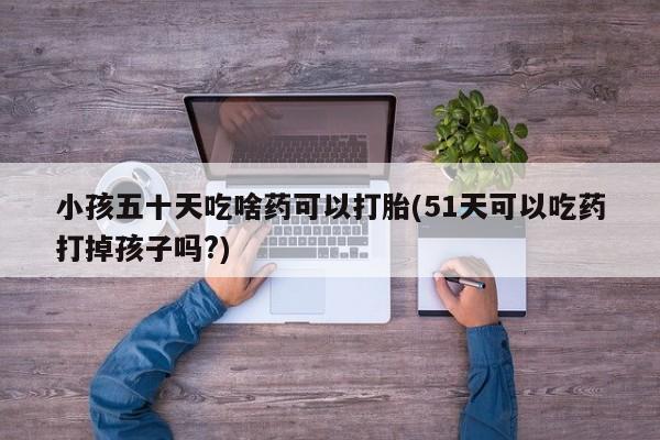 哪里有流产药联系方式小孩五十天吃啥药可以打胎(51天可以吃药打掉孩子吗?)