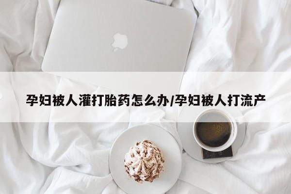 哪里有流产药联系方式孕妇被人灌打胎药怎么办/孕妇被人打流产