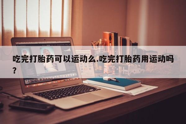 哪里有流产药联系方式吃完打胎药可以运动么.吃完打胎药用运动吗?