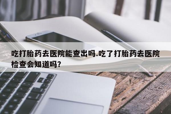 哪里有流产药联系方式吃打胎药去医院能查出吗.吃了打胎药去医院检查会知道吗？