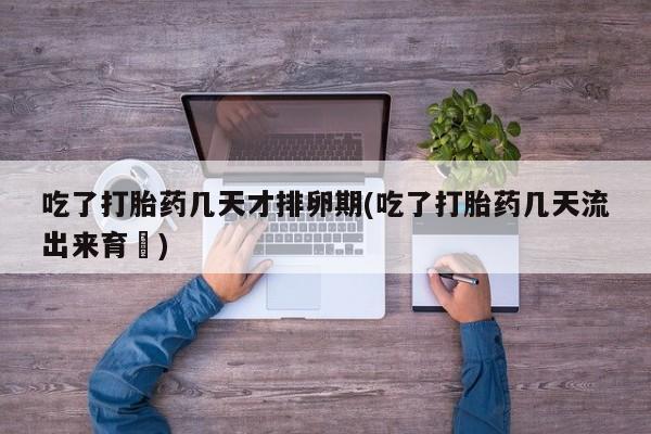 哪里有流产药联系方式吃了打胎药几天才排卵期(吃了打胎药几天流出来育蘘)