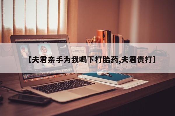 哪里有流产药联系方式【夫君亲手为我喝下打胎药,夫君责打】