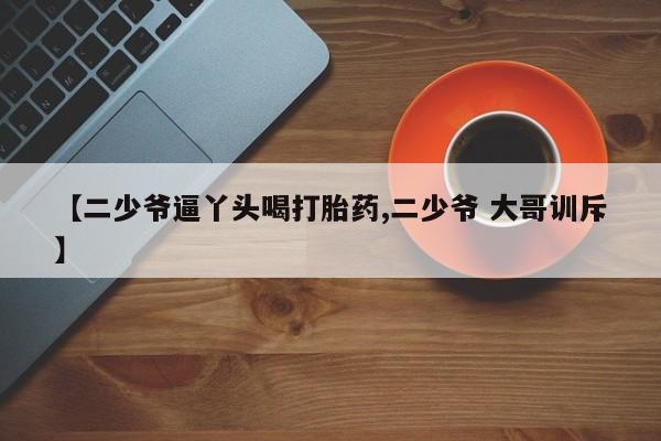 哪里有流产药联系方式【二少爷逼丫头喝打胎药,二少爷 大哥训斥】
