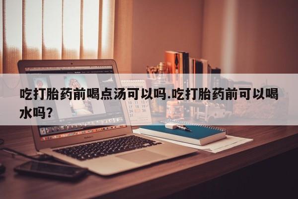 哪里有流产药联系方式吃打胎药前喝点汤可以吗.吃打胎药前可以喝水吗？