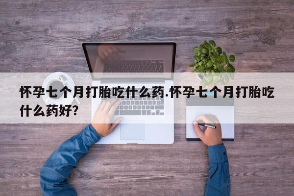 哪里有流产药联系方式怀孕七个月打胎吃什么药.怀孕七个月打胎吃什么药好？
