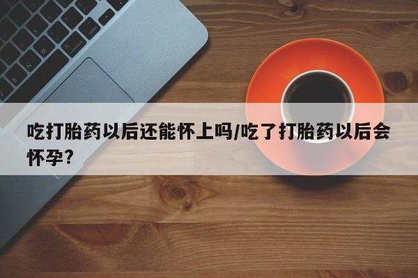 哪里有流产药联系方式吃打胎药以后还能怀上吗/吃了打胎药以后会怀孕?
