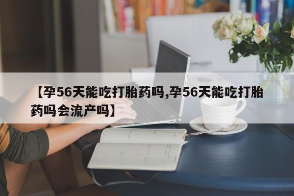 哪里有流产药联系方式【孕56天能吃打胎药吗,孕56天能吃打胎药吗会流产吗】