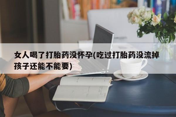 哪里有流产药联系方式女人喝了打胎药没怀孕(吃过打胎药没流掉 孩子还能不能要)