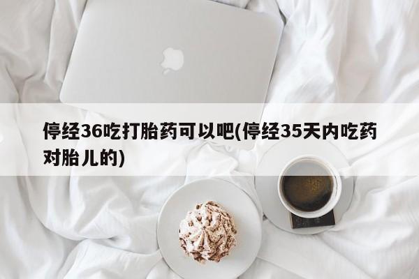 哪里有流产药联系方式停经36吃打胎药可以吧(停经35天内吃药对胎儿的)