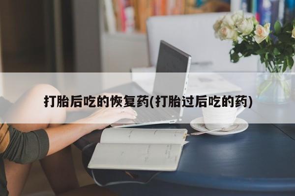 哪里有流产药联系方式打胎后吃的恢复药(打胎过后吃的药)