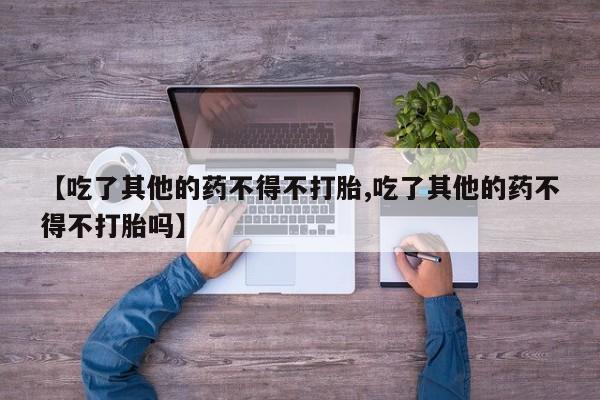 哪里有流产药联系方式【吃了其他的药不得不打胎,吃了其他的药不得不打胎吗】